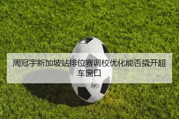 周冠宇新加坡站排位赛调校优化能否撬开超车窗口